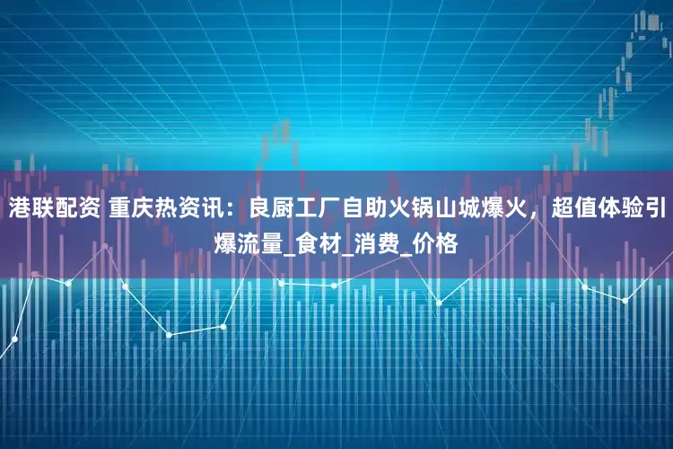 港联配资 重庆热资讯：良厨工厂自助火锅山城爆火，超值体验引爆流量_食材_消费_价格