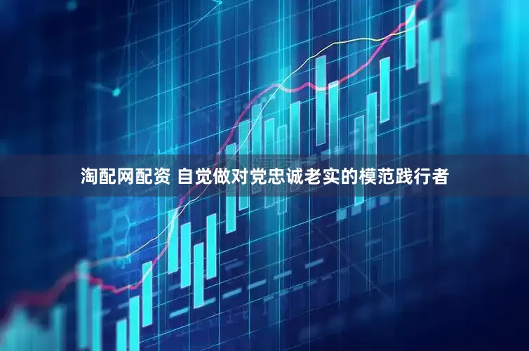 淘配网配资 自觉做对党忠诚老实的模范践行者