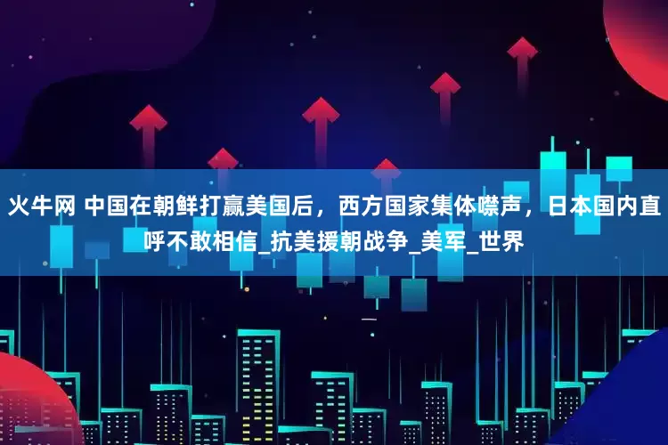 火牛网 中国在朝鲜打赢美国后，西方国家集体噤声，日本国内直呼不敢相信_抗美援朝战争_美军_世界