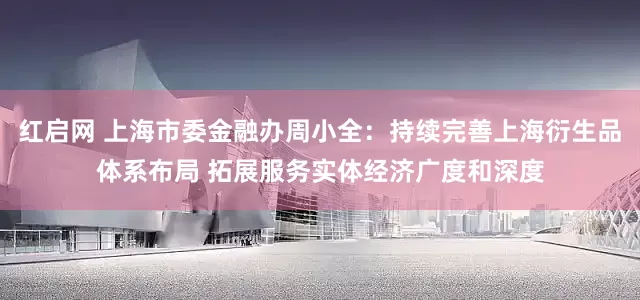 红启网 上海市委金融办周小全：持续完善上海衍生品体系布局 拓展服务实体经济广度和深度