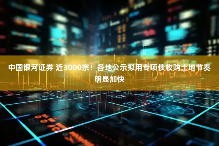 中国银河证券 近3000宗！各地公示拟用专项债收购土地节奏明显加快