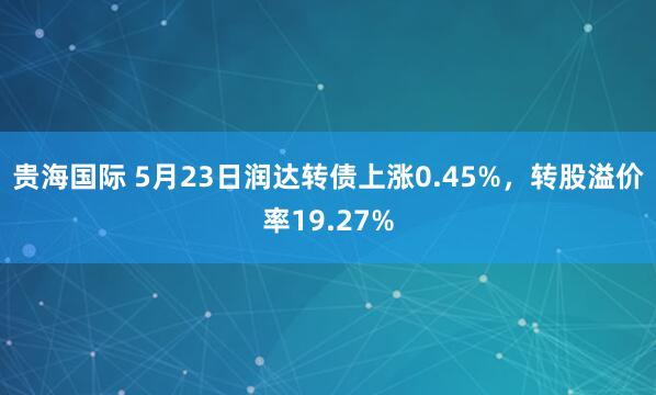贵海国际 5月23日润达转债上涨0.45%，转股溢价率19.27%