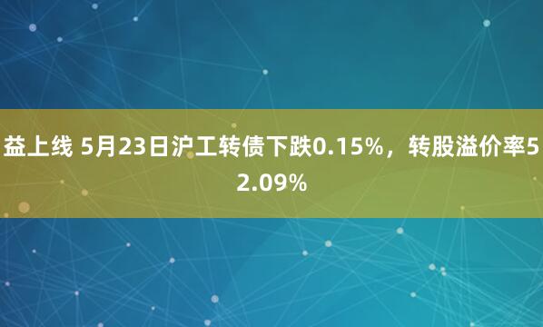 益上线 5月23日沪工转债下跌0.15%，转股溢价率52.09%