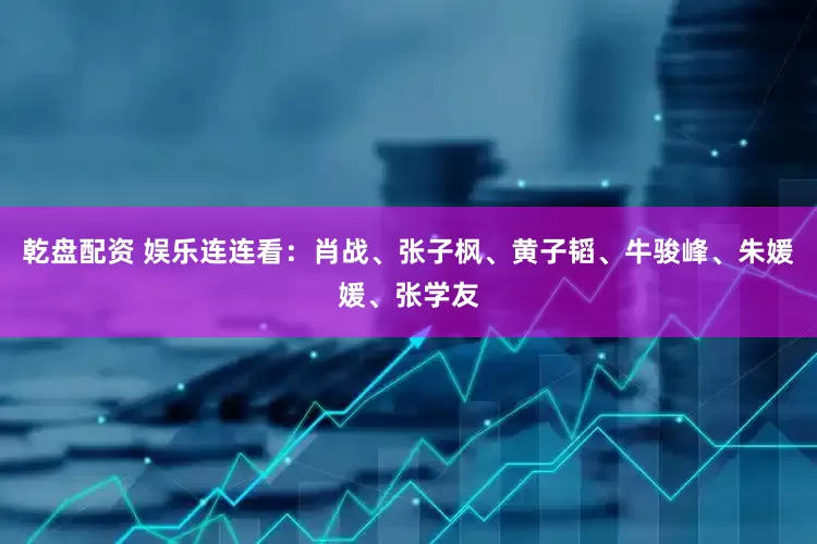 乾盘配资 娱乐连连看：肖战、张子枫、黄子韬、牛骏峰、朱媛媛、张学友