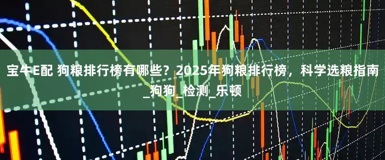 宝牛E配 狗粮排行榜有哪些？2025年狗粮排行榜，科学选粮指南_狗狗_检测_乐顿