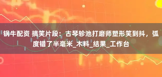 锅牛配资 搞笑片段：古琴轸池打磨师塑形笑到抖，弧度错了半毫米_木料_结果_工作台