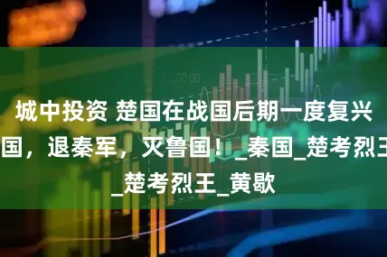 城中投资 楚国在战国后期一度复兴：救赵国，退秦军，灭鲁国！_秦国_楚考烈王_黄歇