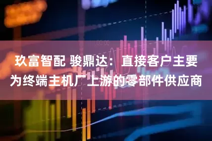 玖富智配 骏鼎达：直接客户主要为终端主机厂上游的零部件供应商