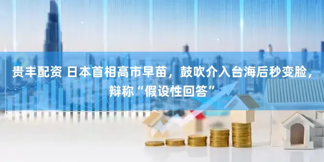 贵丰配资 日本首相高市早苗，鼓吹介入台海后秒变脸，辩称“假设性回答”