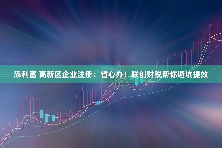 添利富 高新区企业注册：省心办！联创财税帮你避坑提效