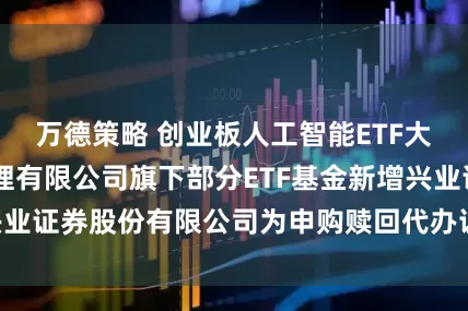 万德策略 创业板人工智能ETF大成 大成基金管理有限公司旗下部分ETF基金新增兴业证券股份有限公司为申购赎回代办证券公司的公告